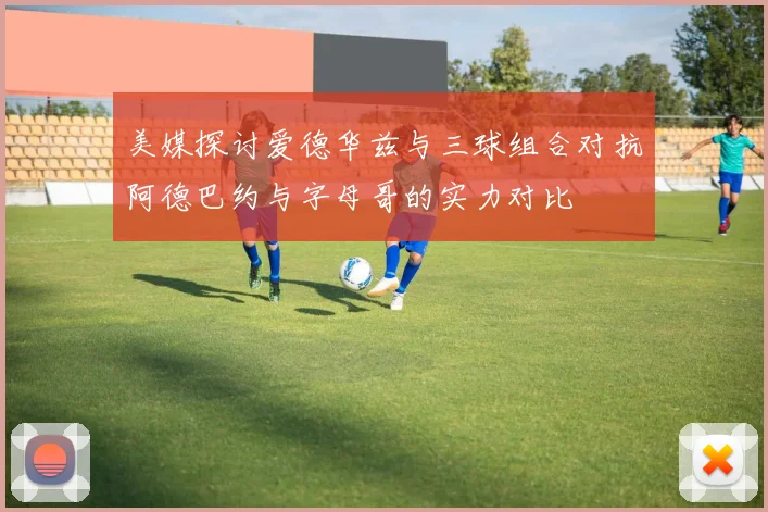 美媒探讨爱德华兹与三球组合对抗阿德巴约与字母哥的实力对比