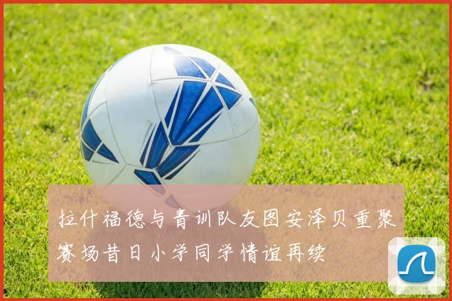 拉什福德与青训队友图安泽贝重聚赛场昔日小学同学情谊再续