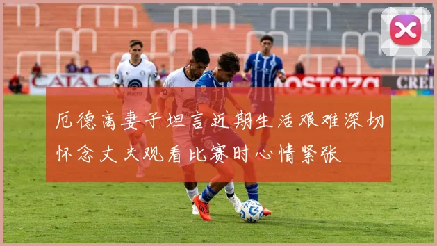 厄德高妻子坦言近期生活艰难深切怀念丈夫观看比赛时心情紧张