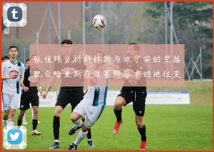 张佳玮分析科林斯与坎宁安的空接配合哈里斯在活塞阵容中的地位变化