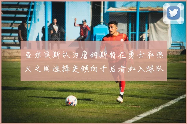 查尔莫斯认为詹姆斯将在勇士和热火之间选择更倾向于后者加入球队