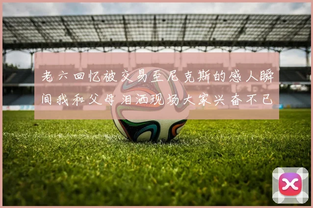 老六回忆被交易至尼克斯的感人瞬间我和父母泪洒现场大家兴奋不已