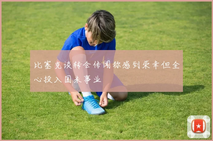 比塞克谈转会传闻称感到荣幸但全心投入国米事业