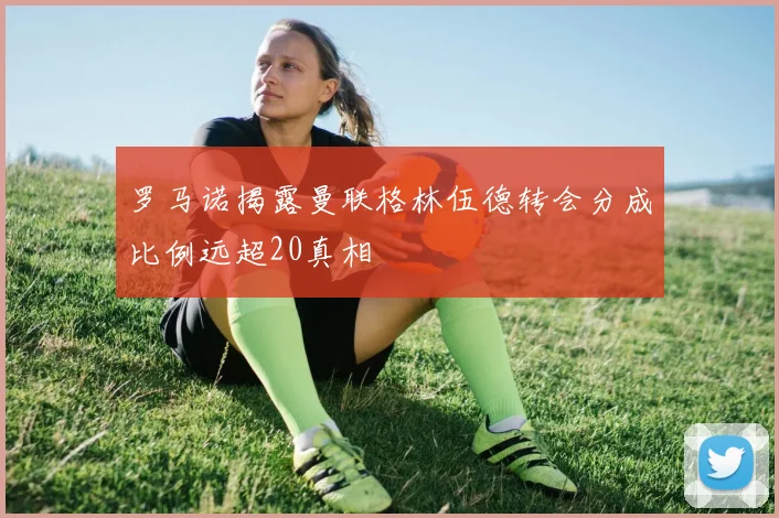 罗马诺揭露曼联格林伍德转会分成比例远超20真相