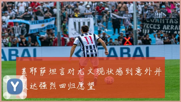 基耶萨坦言对尤文现状感到意外并表达强烈回归愿望