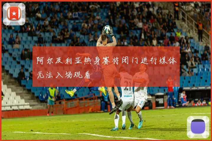 阿尔及利亚热身赛将闭门进行媒体无法入场观看