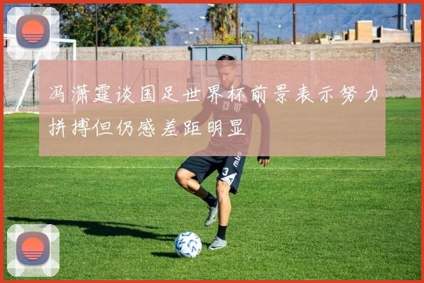 冯潇霆谈国足世界杯前景表示努力拼搏但仍感差距明显