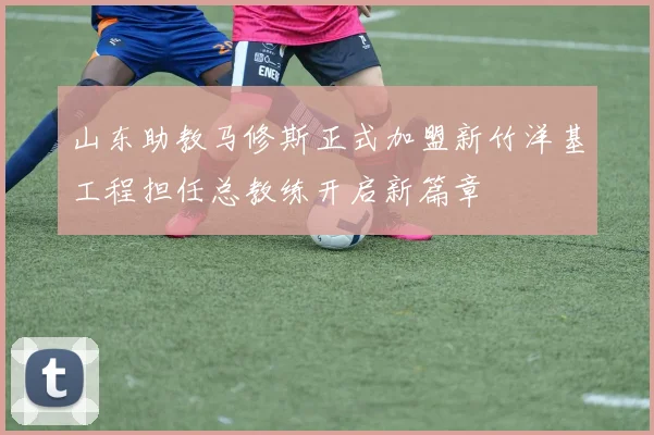 山东助教马修斯正式加盟新竹洋基工程担任总教练开启新篇章