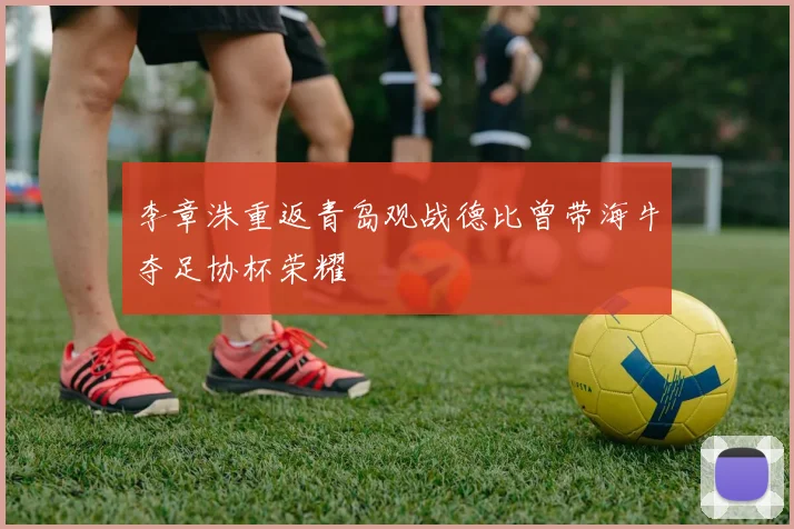 李章洙重返青岛观战德比曾带海牛夺足协杯荣耀