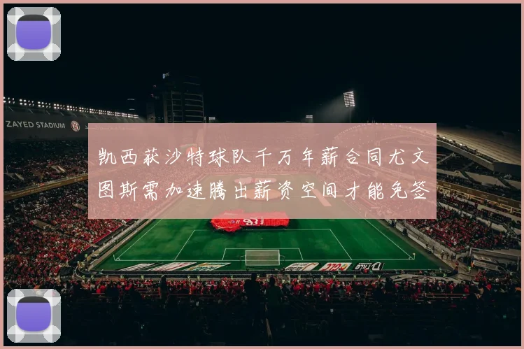 凯西获沙特球队千万年薪合同尤文图斯需加速腾出薪资空间才能免签