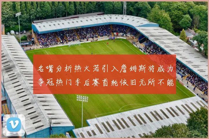 名嘴分析热火若引入詹姆斯将成为争冠热门季后赛首轮依旧无所不能