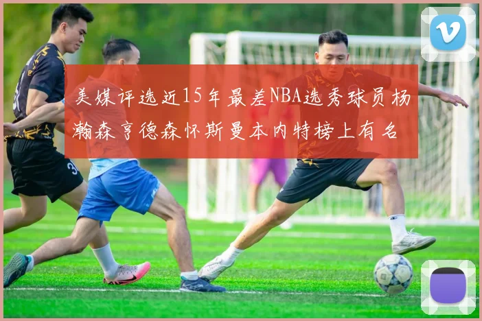 美媒评选近15年最差NBA选秀球员杨瀚森亨德森怀斯曼本内特榜上有名