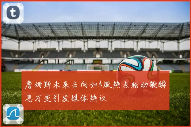 詹姆斯未来去向如A股热点轮动般瞬息万变引发媒体热议