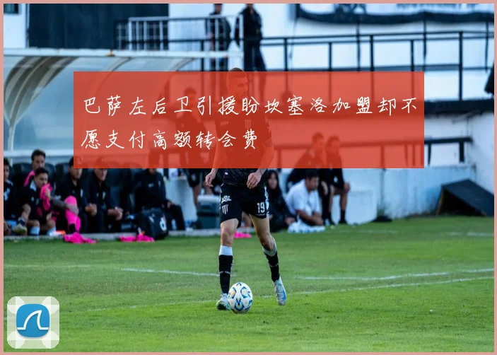 巴萨左后卫引援盼坎塞洛加盟却不愿支付高额转会费