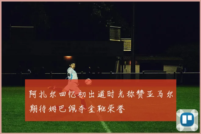 阿扎尔回忆初出道时光称赞亚马尔期待姆巴佩夺金靴荣誉