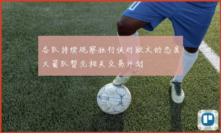 各队持续观察独行侠对欧文的态度火箭队暂无相关交易计划
