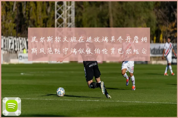 皮尔斯称文班在进攻端具乔丹詹姆斯风范防守端似张伯伦贾巴尔结合
