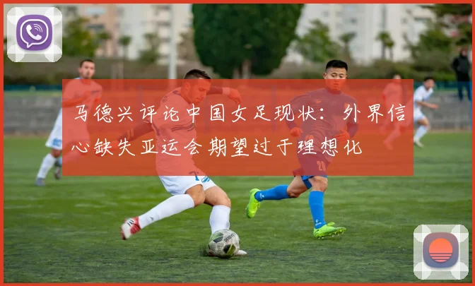 马德兴评论中国女足现状：外界信心缺失亚运会期望过于理想化