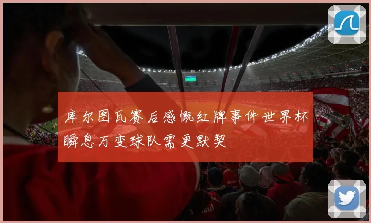 库尔图瓦赛后感慨红牌事件世界杯瞬息万变球队需更默契