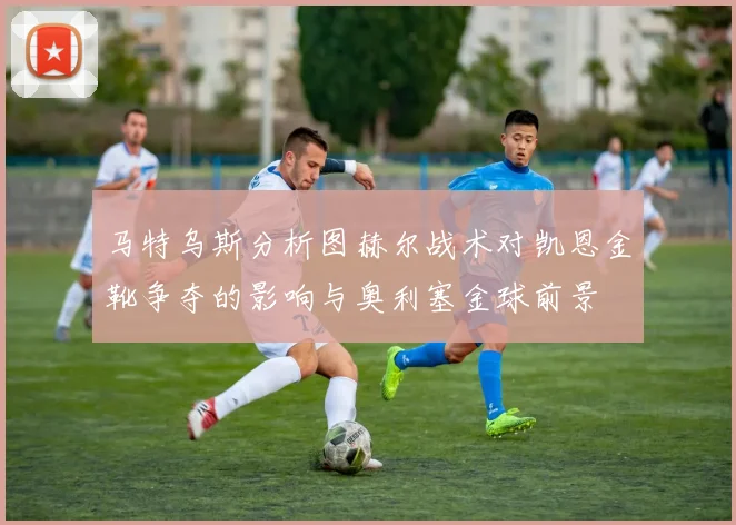 马特乌斯分析图赫尔战术对凯恩金靴争夺的影响与奥利塞金球前景