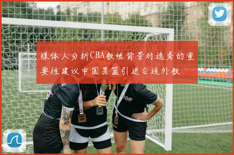 媒体人分析CBA教练背景对选秀的重要性建议中国男篮引进合适外教