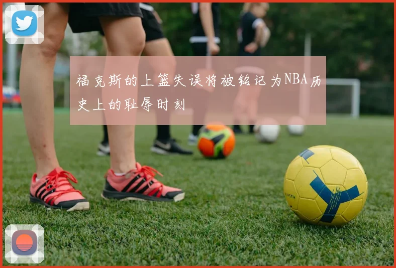 福克斯的上篮失误将被铭记为NBA历史上的耻辱时刻