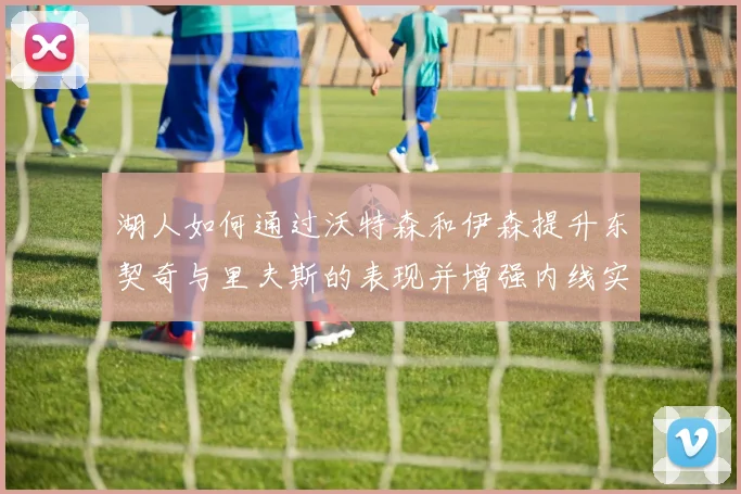 湖人如何通过沃特森和伊森提升东契奇与里夫斯的表现并增强内线实力